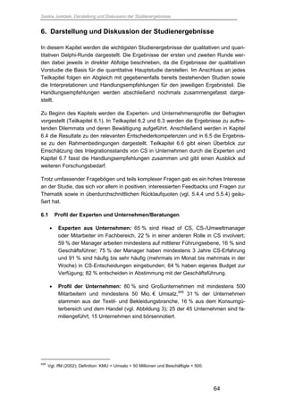 Saskia Juretzek, Darstellung und Diskussion der Studienergebnisse
64
6. Darstellung und Diskussion der Studienergebnisse
In diesem Kapitel werden die wichtigsten Studienergebnisse der qualitativen und quan-
titativen Delphi-Runde dargestellt. Die Ergebnisse der ersten und zweiten Runde wer-
den dabei jeweils in direkter Abfolge beschrieben, da die Ergebnisse der qualitativen
Vorstudie die Basis für die quantitative Hauptstudie darstellen. Im Anschluss an jedes
Teilkapitel folgen ein Abgleich mit gegebenenfalls bereits bestehenden Studien sowie
die Interpretationen und Handlungsempfehlungen für den jeweiligen Ergebnisteil. Die
Handlungsempfehlungen werden abschließend nochmals zusammengefasst darge-
stellt.
Zu Beginn des Kapitels werden die Experten- und Unternehmensprofile der Befragten
vorgestellt (Teilkapitel 6.1). In Teilkapitel 6.2 und 6.3 werden die Ergebnisse zu auftre-
tenden Dilemmata und deren Bewältigung aufgeführt. Anschließend werden in Kapitel
6.4 die Resultate zu den relevanten Entscheiderkompetenzen und in 6.5 die Ergebnis-
se zu den Rahmenbedingungen dargestellt. Teilkapitel 6.6 gibt einen Überblick zur
Einschätzung des Integrationsstands von CS in Unternehmen durch die Experten und
Kapitel 6.7 fasst die Handlungsempfehlungen zusammen und gibt einen Ausblick auf
weiteren Forschungsbedarf.
Trotz umfassender Fragebögen und teils komplexer Fragen gab es ein hohes Interesse
an der Studie, das sich vor allem in positiven, interessierten Feedbacks und Fragen zur
Thematik sowie in überdurchschnittlichen Rücklaufquoten (vgl. 5.4.4 und 5.5.4) geäu-
ßert hat.
6.1 Profil der Experten und Unternehmen/Beratungen
 Experten aus Unternehmen: 65 % sind Head of CS, CS-/Umweltmanager
oder Mitarbeiter im Fachbereich, 22 % in einer anderen Rolle in CS involviert;
59 % der Manager arbeiten mindestens auf mittlerer Führungsebene, 16 % sind
Geschäftsführer; 75 % der Manager haben mindestens 3 Jahre CS-Erfahrung
und 91 % sind häufig bis sehr häufig (mehrmals im Monat bis mehrmals in der
Woche) in CS-Entscheidungen eingebunden; 64 % haben eigenes Budget zur
Verfügung; 82 % entscheiden in Abstimmung mit der Geschäftsführung.
 Profil der Unternehmen: 80 % sind Großunternehmen mit mindestens 500
Mitarbeitern und mindestens 50 Mio. € Umsatz,459
31 % der Unternehmen
stammen aus der Textil- und Bekleidungsbranche, 16 % aus dem Konsumgü-
terbereich und dem Handel (vgl. Abbildung 3); 25 der 45 Unternehmen sind fa-
miliengeführt, 15 Unternehmen sind börsennotiert.
459
Vgl. IfM (2002); Definition: KMU = Umsatz < 50 Millionen und Beschäftigte < 500.
 