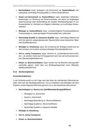 Saskia Juretzek, Darstellung und Diskussion der Studienergebnisse
66
 Nachhaltigkeit sozial, ökologisch und ökonomisch vs. Kosteneffizienz: bei-
spielsweise nachhaltige Produktqualität vs. höhere Kosteneffizienz
 Sozial und ökonomisch vs. Kosteneffizienz: bspw. langfristige Lieferanten-
beziehungen zur Sicherung der Ressourcenbasis und damit zur langfristigen
Gewinnerzielung unter Sicherstellung der sozialen Arbeitsbedingungen im Lie-
ferantenbetrieb vs. Wechsel zum billigsten Lieferanten zur kurzfristigen Kosten-
reduktion
 Ökologie vs. Kosteneffizienz: bspw. umweltverträgliche Produktqualität/kurze
Transportwege vs. kostengünstigere Produktqualität oder Lieferanten
 Nachhaltige Qualität vs. klassische Qualität: bspw. nachhaltiges Material hat
nicht die gleichen wasserabweisenden Eigenschaften eines klassischen Mate-
rials (Qualitätsdilemma)
 Strategie vs. Umsetzung: bspw. die Umsetzung der Strategie erweist sich als
sehr komplex und ist daher schwierig (Strategie-/Komplexitätsdilemma)
 Viel vs. wenig Transparenz: bspw. intensive vs. zurückhaltende Kommunika-
tion – ab welchem Grad des CS Engagements kann wie viel kommuniziert wer-
den (Glaubwürdigkeitsdilemma)
 Einzel- vs. Brancheninitiative: bspw. könnte man als Branche wirkungsvoller
nachhaltig agieren, findet aber aus Wettbewerbsgründen keine Mitstreiter
(Wettbewerbsdilemma)
6.2.2 Studienergebnisse
Vorstudienergebnisse
In der Vorstudie wurde nur die Frage nach den Arten der auftretenden Dilemmata ge-
stellt, nicht nach den Bewältigungsformen. Von je mindestens zwei Befragten der zehn
Experten wurden folgende Dilemmata genannt und in die Hauptstudie übernommen:
 Nachhaltigkeit vs. Ressourcen (Zeit/Mitarbeiter/Budget)/Effizienz
o Ökologisch vs. ökonomisch
o Sozial vs. ökonomisch
o Nachhaltige Beschaffung vs. Ökonomie/Effizienz
o Nachhaltige Qualität vs. Ökonomie/Effizienz
o Nachhaltige Qualität vs. klassische Qualität
 Strategie vs. Umsetzung
 Viel vs. wenig Transparenz
 Einzel- vs. Brancheninitiative
 