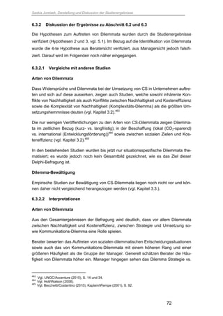 Saskia Juretzek, Darstellung und Diskussion der Studienergebnisse
72
6.3.2 Diskussion der Ergebnisse zu Abschnitt 6.2 und 6.3
Die Hypothesen zum Auftreten von Dilemmata wurden durch die Studienergebnisse
verifiziert (Hypothesen 2 und 3, vgl. 5.1). Im Bezug auf die Identifikation von Dilemmata
wurde die 4-te Hypothese aus Beratersicht verifiziert, aus Managersicht jedoch falsifi-
ziert. Darauf wird im Folgenden noch näher eingegangen.
6.3.2.1 Vergleiche mit anderen Studien
Arten von Dilemmata
Dass Widersprüche und Dilemmata bei der Umsetzung von CS in Unternehmen auftre-
ten und sich auf diese auswirken, zeigen auch Studien, welche sowohl inhärente Kon-
flikte von Nachhaltigkeit als auch Konflikte zwischen Nachhaltigkeit und Kosteneffizienz
sowie die Komplexität von Nachhaltigkeit (Komplexitäts-Dilemma) als die größten Um-
setzungshemmnisse deuten (vgl. Kapitel 3.2).463
Die nur wenigen Veröffentlichungen zu den Arten von CS-Dilemmata zeigen Dilemma-
ta im zeitlichen Bezug (kurz- vs. langfristig), in der Beschaffung (lokal (CO2-sparend)
vs. international (Entwicklungsförderung))464
sowie zwischen sozialen Zielen und Kos-
teneffizienz (vgl. Kapitel 3.2).465
In den bestehenden Studien wurden bis jetzt nur situationsspezifische Dilemmata the-
matisiert; es wurde jedoch noch kein Gesamtbild gezeichnet, wie es das Ziel dieser
Delphi-Befragung ist.
Dilemma-Bewältigung
Empirische Studien zur Bewältigung von CS-Dilemmata liegen noch nicht vor und kön-
nen daher nicht vergleichend herangezogen werden (vgl. Kapitel 3.3.).
6.3.2.2 Interpretationen
Arten von Dilemmata
Aus den Gesamtergebnissen der Befragung wird deutlich, dass vor allem Dilemmata
zwischen Nachhaltigkeit und Kosteneffizienz, zwischen Strategie und Umsetzung so-
wie Kommunikations-Dilemma eine Rolle spielen.
Berater bewerten das Auftreten von sozialen dilemmatischen Entscheidungssituationen
sowie auch das von Kommunikations-Dilemmata mit einem höheren Rang und einer
größeren Häufigkeit als die Gruppe der Manager. Generell schätzen Berater die Häu-
figkeit von Dilemmata höher ein. Manager hingegen sehen das Dilemma Strategie vs.
463
Vgl. UNGC/Accenture (2010), S. 14 und 34.
464
Vgl. Holt/Watson (2008).
465
Vgl. Becchetti/Costantino (2010); Kaptein/Wempe (2001), S. 92.
 