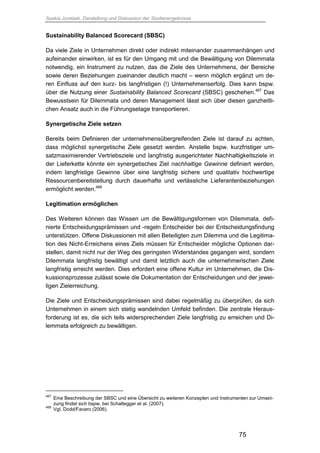 Saskia Juretzek, Darstellung und Diskussion der Studienergebnisse
75
Sustainability Balanced Scorecard (SBSC)
Da viele Ziele in Unternehmen direkt oder indirekt miteinander zusammenhängen und
aufeinander einwirken, ist es für den Umgang mit und die Bewältigung von Dilemmata
notwendig, ein Instrument zu nutzen, das die Ziele des Unternehmens, der Bereiche
sowie deren Beziehungen zueinander deutlich macht – wenn möglich ergänzt um de-
ren Einfluss auf den kurz- bis langfristigen (!) Unternehmenserfolg. Dies kann bspw.
über die Nutzung einer Sustainability Balanced Scorecard (SBSC) geschehen.467
Das
Bewusstsein für Dilemmata und deren Management lässt sich über diesen ganzheitli-
chen Ansatz auch in die Führungsetage transportieren.
Synergetische Ziele setzen
Bereits beim Definieren der unternehmensübergreifenden Ziele ist darauf zu achten,
dass möglichst synergetische Ziele gesetzt werden. Anstelle bspw. kurzfristiger um-
satzmaximierender Vertriebsziele und langfristig ausgerichteter Nachhaltigkeitsziele in
der Lieferkette könnte ein synergetisches Ziel nachhaltige Gewinne definiert werden,
indem langfristige Gewinne über eine langfristig sichere und qualitativ hochwertige
Ressourcenbereitstellung durch dauerhafte und verlässliche Lieferantenbeziehungen
ermöglicht werden.468
Legitimation ermöglichen
Des Weiteren können das Wissen um die Bewältigungsformen von Dilemmata, defi-
nierte Entscheidungsprämissen und -regeln Entscheider bei der Entscheidungsfindung
unterstützen. Offene Diskussionen mit allen Beteiligten zum Dilemma und die Legitima-
tion des Nicht-Erreichens eines Ziels müssen für Entscheider mögliche Optionen dar-
stellen, damit nicht nur der Weg des geringsten Widerstandes gegangen wird, sondern
Dilemmata langfristig bewältigt und damit letztlich auch die unternehmerischen Ziele
langfristig erreicht werden. Dies erfordert eine offene Kultur im Unternehmen, die Dis-
kussionsprozesse zulässt sowie die Dokumentation der Entscheidungen und der jewei-
ligen Zielerreichung.
Die Ziele und Entscheidungsprämissen sind dabei regelmäßig zu überprüfen, da sich
Unternehmen in einem sich stetig wandelnden Umfeld befinden. Die zentrale Heraus-
forderung ist es, die sich teils widersprechenden Ziele langfristig zu erreichen und Di-
lemmata erfolgreich zu bewältigen.
467
Eine Beschreibung der SBSC und eine Übersicht zu weiteren Konzepten und Instrumenten zur Umset-
zung findet sich bspw. bei Schaltegger et al. (2007).
468
Vgl. Dodd/Favaro (2006).
 