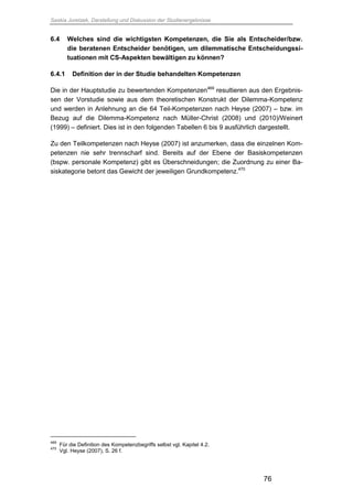 Saskia Juretzek, Darstellung und Diskussion der Studienergebnisse
76
6.4 Welches sind die wichtigsten Kompetenzen, die Sie als Entscheider/bzw.
die beratenen Entscheider benötigen, um dilemmatische Entscheidungssi-
tuationen mit CS-Aspekten bewältigen zu können?
6.4.1 Definition der in der Studie behandelten Kompetenzen
Die in der Hauptstudie zu bewertenden Kompetenzen469
resultieren aus den Ergebnis-
sen der Vorstudie sowie aus dem theoretischen Konstrukt der Dilemma-Kompetenz
und werden in Anlehnung an die 64 Teil-Kompetenzen nach Heyse (2007) – bzw. im
Bezug auf die Dilemma-Kompetenz nach Müller-Christ (2008) und (2010)/Weinert
(1999) – definiert. Dies ist in den folgenden Tabellen 6 bis 9 ausführlich dargestellt.
Zu den Teilkompetenzen nach Heyse (2007) ist anzumerken, dass die einzelnen Kom-
petenzen nie sehr trennscharf sind. Bereits auf der Ebene der Basiskompetenzen
(bspw. personale Kompetenz) gibt es Überschneidungen; die Zuordnung zu einer Ba-
siskategorie betont das Gewicht der jeweiligen Grundkompetenz.470
469
Für die Definition des Kompetenzbegriffs selbst vgl. Kapitel 4.2.
470
Vgl. Heyse (2007), S. 26 f.
 