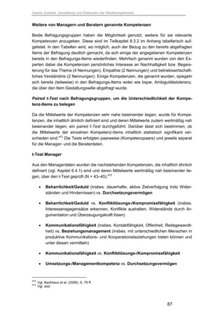 Saskia Juretzek, Darstellung und Diskussion der Studienergebnisse
87
Weitere von Managern und Beratern genannte Kompetenzen
Beide Befragungsgruppen haben die Möglichkeit genutzt, weitere für sie relevante
Kompetenzen anzugeben. Diese sind im Teilkapitel 8.3.2 im Anhang tabellarisch auf-
gelistet. In den Tabellen wird, wo möglich, auch der Bezug zu den bereits abgefragten
Items der Befragung deutlich gemacht, da sich einige der angegebenen Kompetenzen
bereits in den Befragungs-Items wiederfinden. Mehrfach genannt wurden von den Ex-
perten dabei die Kompetenzen persönliches Interesse an Nachhaltigkeit bzw. Begeis-
terung für das Thema (4 Nennungen), Empathie (2 Nennungen) und betriebswirtschaft-
liches Verständnis (2 Nennungen). Einige Kompetenzen, die genannt wurden, spiegeln
sich bereits (teilweise) in den Befragungs-Items wider wie bspw. Ambiguitätstoleranz,
die über den Item Gestaltungswille abgefragt wurde.
Paired t-Test nach Befragungsgruppen, um die Unterschiedlichkeit der Kompe-
tenz-Items zu belegen
Da die Mittelwerte der Kompetenzen sehr nahe beieinander liegen, wurde für Kompe-
tenzen, die inhaltlich ähnlich definiert sind und deren Mittelwerte zudem wertmäßig nah
beieinander liegen, ein paired t-Test durchgeführt. Darüber lässt sich bestimmen, ob
die Mittelwerte der einzelnen Kompetenz-Items inhaltlich statistisch signifikant ver-
schieden sind.472
Die Tests erfolgten paarweise (Kompetenzpaare) und jeweils separat
für die Manager- und die Beraterdaten.
t-Test Manager
Aus den Managerdaten wurden die nachstehenden Kompetenzen, die inhaltlich ähnlich
definiert (vgl. Kapitel 6.4.1) sind und deren Mittelwerte wertmäßig nah beieinander lie-
gen, über den t-Test geprüft (N = 43–45).473
 Beharrlichkeit/Geduld (insbes. dauerhafte, aktive Zielverfolgung trotz Wider-
ständen und Hindernissen) vs. Durchsetzungsvermögen
 Beharrlichkeit/Geduld vs. Konfliktlösungs-/Kompromissfähigkeit (insbes.
Interessensgegensätze erkennen, Konflikte aushalten, Widerstände durch Ar-
gumentation und Überzeugungskraft lösen)
 Kommunikationsfähigkeit (insbes. Kontaktfähigkeit, Offenheit, Redegewandt-
heit) vs. Beziehungsmanagement (insbes. mit unterschiedlichen Menschen in
produktive Kommunikations- und Kooperationsbeziehungen treten können und
unter diesen vermitteln)
 Kommunikationsfähigkeit vs. Konfliktlösungs-/Kompromissfähigkeit
 Umsetzungs-/Managementkompetenz vs. Durchsetzungsvermögen
472
Vgl. Backhaus et al. (2008), S. 78 ff.
473
Vgl. ebd.
 