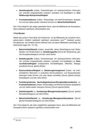Saskia Juretzek, Darstellung und Diskussion der Studienergebnisse
88
 Gestaltungswille (insbes. Entscheidungen mit widersprüchlichen Informatio-
nen und/oder Ungewissheiten zulassen, aushalten und bewältigen) vs. Kon-
fliktlösungs-/Kompromissfähigkeit
 Frustrationstoleranz (insbes. Rückschläge und Nicht-Erreichbares akzeptie-
ren und sich selbst wieder motivieren können) vs. Beharrlichkeit/Geduld
Der t-Test belegt für alle obigen getesteten Items, dass die Mittelwerte der Kompetenz-
Items statistisch signifikant unterschiedlich sind.
t-Test-Berater
Mittels des paired t-Tests lässt sich bestimmen, ob die Mittelwerte der einzelnen Kom-
petenz-Items inhaltlich statistisch signifikant verschieden sind.474
Getestet wurden
Kompetenzen, die inhaltlich ähnlich definiert sind und deren Mittelwerte wertmäßig nah
beieinander liegen (N = 31–33).
 Beharrlichkeit/Geduld (insbes. dauerhafte, aktive Zielverfolgung trotz Wider-
ständen und Hindernissen) vs. Gestaltungswille (Grund der Überprüfung: glei-
che Kompetenzkategorie und sehr nahe Werte)
 Gestaltungswille (insbes. Entscheidungen mit widersprüchlichen Informatio-
nen und/oder Ungewissheiten zulassen, aushalten und bewältigen) vs. Kom-
munikationsfähigkeit (insbesondere Kontaktfähigkeit, Offenheit, Redege-
wandtheit) (Grund: gleiche Werte)
 Kommunikationsfähigkeit vs. Beziehungsmanagement (insbes. mit unter-
schiedlichen Menschen in produktive Kommunikations- und Kooperationsbe-
ziehungen treten können und unter diesen vermitteln) (Grund: gleiche Kompe-
tenzkategorie und sehr nahe Werte)
 Fachübergreifendes Nachhaltigkeitswissen/Komplexitätsverständnis vs.
Frustrationstoleranz (insbes. Rückschläge und Nicht-Erreichbares akzeptieren
und sich selbst wieder motivieren können) (Grund: gleiche Werte)
 Gestaltungswille vs. Umsetzungs-/Managementkompetenz (Grund: gleiche
Kompetenzkategorie und nahe Werte)
 Beharrlichkeit/Geduld vs. Umsetzungs-/Managementkompetenz (Grund:
gleiche Kompetenzkategorie und nahe Werte)
Der t-Test belegt für alle oben aufgeführten getesteten Items, dass die Mittelwerte der
Kompetenz-Items statistisch signifikant unterschiedlich sind.
474
Vgl. ebd.
 