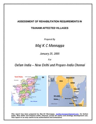 ASSESSMENT OF REHABILITATION REQUIREMENTS IN
TSUNAMI AFFECTED VILLAGES
Prepared By
Maj K C Monnappa
January 25, 2005
For
Oxfam India – New Delhi and Prepare-India Chennai
This report has been prepared by Maj KC Monnappa, mailto:monaps1@gmail.com , for Oxfam
India, New Delhi and Prepare-India, Chennai, purely for policy and strategy development use.
This report in no way claims to be authoritative and exhaustive.
 