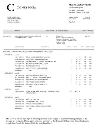88 RALGREEN CRES
KITCHENER, ON
CANADA N2M 1T9
299 Doon Valley Drive
Kitchener, Ontario N2G 4M4
Student Achievement
Page 1 of 1
Student Number 6911143
Issued Date: 2015-06-02
BASIL VARGHESE
Office of the Registrar
This is not an official transcript. It is the responsibility of the student to ensure that the requirements of the
program are being met. Please report omissions and errors to the Registrar's Office within 4 months of course
completion. Consult the Student Guide for appeal deadlines.
EECE8060-100 DATA COMMUNICATIONS 4 60 A 82 3.75
CNTR8020-100 PROCESS CONTROL 5 75 A+ 91 4.00
ROBO8020-100 AUTOMATION CONTROLS 4 60 A 84 3.75
ROBO8030-100 INDUSTRIAL AUTOMATION PROJECT 5 75 A 87 3.75
Session GPA: 3.82
WINTER 2015 Level 4
COOP8100-100 CO-OP WORK TERM (ROBOTICS AND INDUSTRIAL
AUTOMATION)
14 420 P
FALL 2014 Level 3
MECH8010-100 SAFETY CIRCUITS AND STANDARDS 3 45 A 85 3.75
CNTR8010-100 FACTORY TALK AUTOMATION 3 45 A+ 93 4.00
PROG8250-100 ADVANCED PLC PROGRAMMING 4 60 A+ 91 4.00
ROBO8010-100 INTRODUCTION TO ROBOTICS 5 75 A 83 3.75
PROG8260-100 ADVANCED PROGRAMMING 3 45 A+ 95 4.00
Session GPA: 3.89
SPRING 2014 Level 2
EECE8050-100 DIGITAL DEVICES AND MICROPROCESSORS 6 90 A 88 3.75
CDEV1020-103 CO-OP AND CAREER PREPARATION 1 16 A+ 92 4.00
DRWG8000-100 ADVANCED SOLID MODELLING 3 45 A+ 95 4.00
PROG8240-100 STRUCTURED PROGRAMMING 3 45 A+ 98 4.00
PROG8230-100 PLC PROGRAMMING 3 45 A+ 92 4.00
ENGL8000-100 TECHNICAL COMMUNICATIONS 3 45 B+ 77 3.50
Session GPA: 3.84
WINTER 2014 Level 1
ROBOTICS AND INDUSTRIAL AUTOMATION (COOPERATIVE EDUCATION)
COURSE NUMBER DESCRIPTION CREDITS HOURS GRADE GRADE POINT
- DISTINCTION
Academic Award:
WINTER 2014 ROBOTICS AND INDUSTRIAL AUTOMATION
(COOPERATIVE EDUCATION)
3.85 GRADUATE
Program Completion: 2015-04-30
Document of Recognition: ONTARIO
COLLEGE GRADUATE CERTIFICATE
June 2015
PROGRAM PROGRAM GPA ACADEMIC STANDING CONVOCATION DATE
 