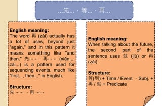 ...先...，等...，再...
English meaning:
The word 再 (zài) actually has
a lot of uses, beyond just
"again," and in this pattern it
means something like "and
then." 先⋯⋯，再⋯⋯ (xiān...,
zài...) is a pattern used for
sequencing events, much like
"first..., then..." in English.
Structure:
先 ⋯⋯ ，再 ⋯⋯
English meaning:
When talking about the future,
the second part of the
sentence uses 就 (jiù) or 再
(zài).
Structure:
等(到) + Time / Event ，Subj. +
再 / 就 + Predicate
 