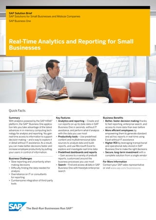 SAP Solution Brief 
SAP Solutions for Small Businesses and Midsize Companies 
SAP Business One 
Real-Time Analytics and Reporting for Small 
Businesses 
Key Features 
•• Analytics and reporting – Create and 
run reports on up-to-date data in SAP 
Business One in seconds, without IT 
assistance, and perform what-if analysis 
with the data you use most 
•• Productivity tools – Use predefined 
content and multidimensional data 
sources to analyze data and build 
reports, and use Microsoft Excel to 
explore and investigate real-time data 
•• Predefined dashboards and reports 
– Gain access to a variety of prebuilt 
reports, customized around the 
business processes you use most 
•• Search – Find and access all data in SAP 
Business One with freestyle enterprise 
search 
Business Benefits 
•• Better, faster decision making thanks 
to fast reporting, enterprise search, and 
access to more data than ever before 
•• More efficient employees by 
empowering them to generate standard 
and ad hoc reports in real-time using 
Excel without IT assistance 
•• Higher ROI by leveraging transactional 
and operational data stored in SAP 
Business One to make the right decisions 
•• Secure, long-term investment with a 
complete solution from a single vendor 
For More Information 
Contact your SAP sales representative 
or visit www.sap.com/businessone. 
Quick Facts 
Summary 
With analytics powered by the SAP HANA™ 
platform, the SAP® Business One applica-tion 
lets you take advantage of the latest 
advances in in-memory computing tech-nology 
for analysis and reporting. You gain 
real-time access to information to support 
decision making – and a way to explore it 
in detail without IT assistance. As a result, 
you can make better decisions faster and 
increase employee productivity by putting 
your users in control of information. 
Business Challenges 
•• Slow reporting and uncertainty when 
making decisions 
•• Difficulty finding the data needed for 
analysis 
•• Overreliance on IT or consultants 
for reporting 
•• Cumbersome integration of third-party 
tools 
 