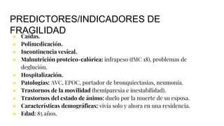 PREDICTORES/INDICADORES DE
FRAGILIDAD
● Caídas.
● Polimedicación.
● Incontinencia vesical.
● Malnutrición proteico-calórica: infrapeso (IMC 18), problemas de
deglución.
● Hospitalización.
● Patologías: AVC, EPOC, portador de bronquiectasias, neumonía.
● Trastornos de la movilidad (hemiparesia e inestabilidad).
● Trastornos del estado de ánimo: duelo por la muerte de su esposa.
● Características demográficas: vivía solo y ahora en una residencia.
● Edad: 85 años.
 