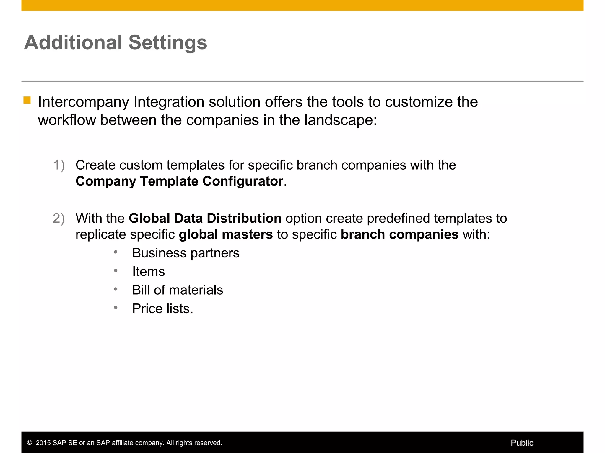 © 2015 SAP SE or an SAP affiliate company. All rights reserved. 3Public
Additional Settings
 Intercompany Integration solution offers the tools to customize the
workflow between the companies in the landscape:
1) Create custom templates for specific branch companies with the
Company Template Configurator.
2) With the Global Data Distribution option create predefined templates to
replicate specific global masters to specific branch companies with:
• Business partners
• Items
• Bill of materials
• Price lists.
 