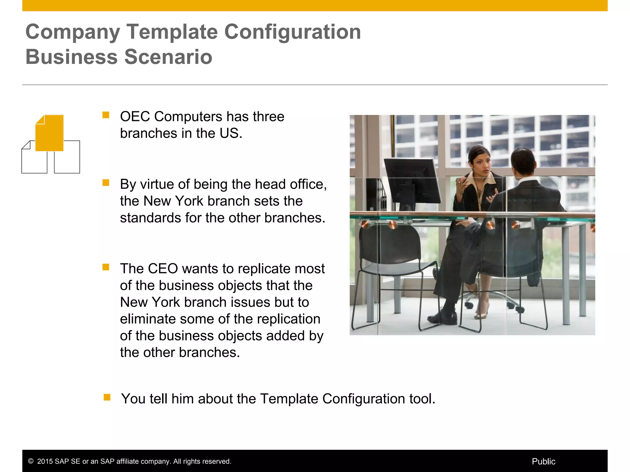 © 2015 SAP SE or an SAP affiliate company. All rights reserved. 4Public
 OEC Computers has three
branches in the US.
 By virtue of being the head office,
the New York branch sets the
standards for the other branches.
 The CEO wants to replicate most
of the business objects that the
New York branch issues but to
eliminate some of the replication
of the business objects added by
the other branches.
Company Template Configuration
Business Scenario
 You tell him about the Template Configuration tool.
 