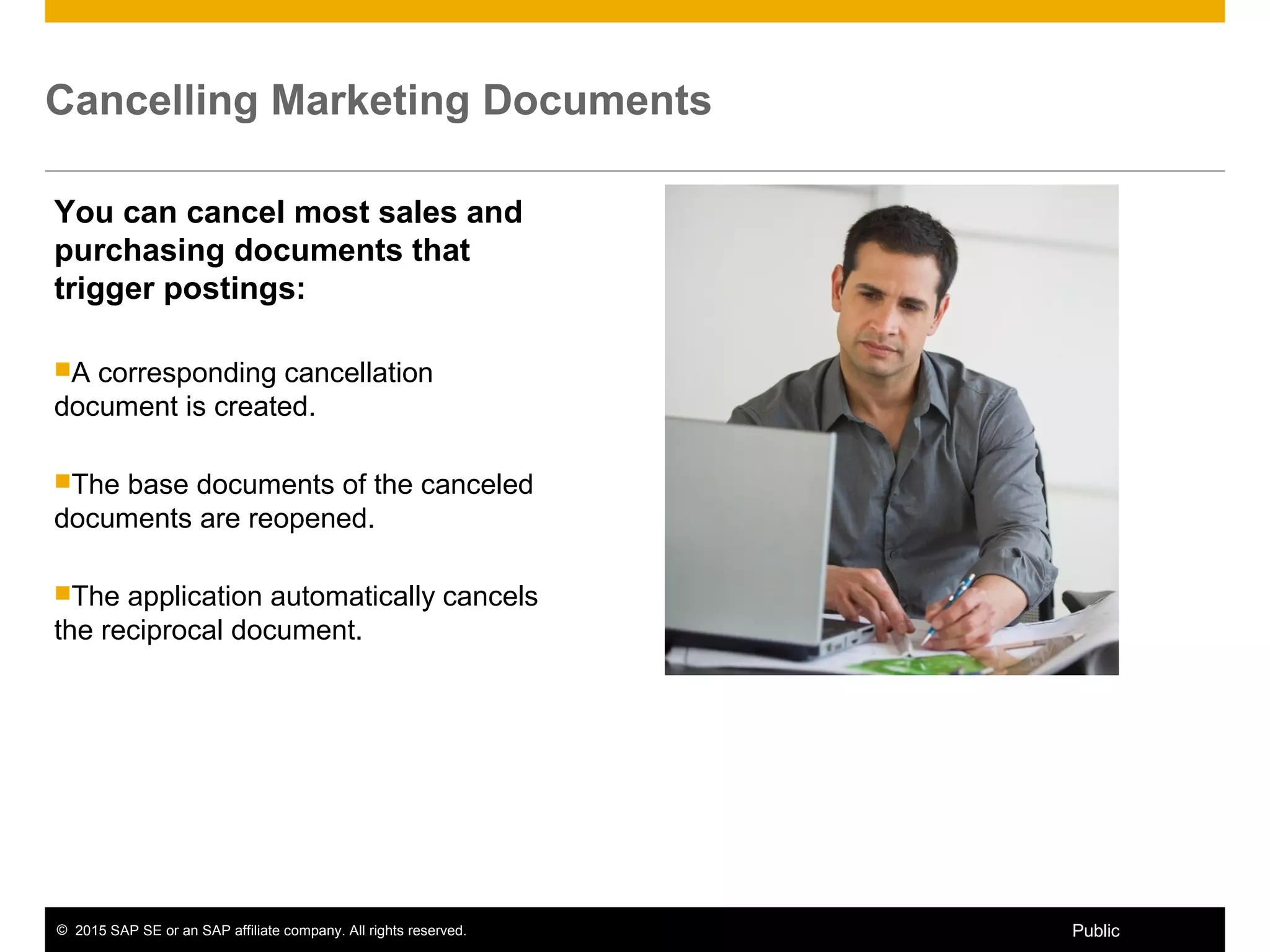 © 2015 SAP SE or an SAP affiliate company. All rights reserved. 12Public
Cancelling Marketing Documents
You can cancel most sales and
purchasing documents that
trigger postings:
A corresponding cancellation
document is created.
The base documents of the canceled
documents are reopened.
The application automatically cancels
the reciprocal document.
 