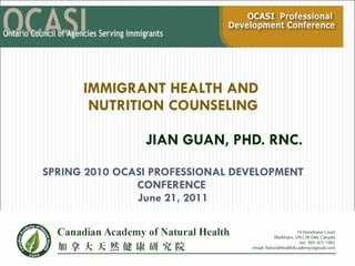IMMIGRANT HEALTH AND  NUTRITION COUNSELING JIAN GUAN, PHD. RNC.    SPRING 2010 OCASI PROFESSIONAL DEVELOPMENT CONFERENCE  June 21, 2011 Spring 2010 OCASI Professional  Development Conference   Thursday, May 13, 2010 