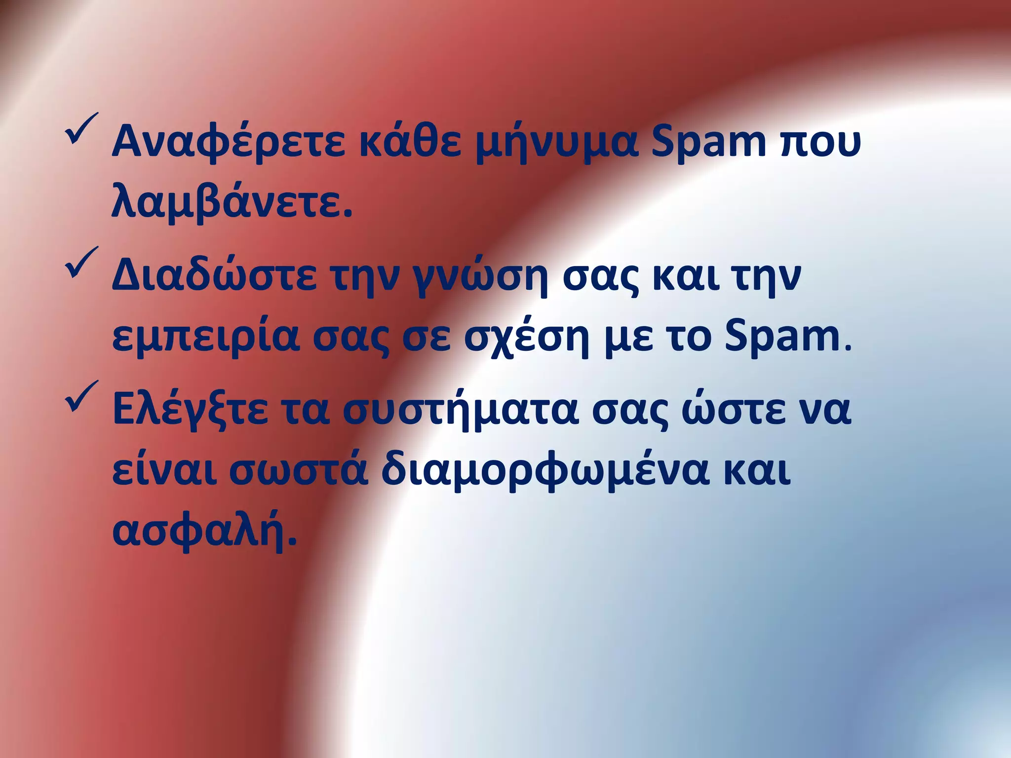  Αναφέρετε κάθε μήνυμα Spam που
λαμβάνετε.
 Διαδώστε την γνώση σας και την
εμπειρία σας σε σχέση με το Spam.
 Ελέγξτε τα συστήματα σας ώστε να
είναι σωστά διαμορφωμένα και
ασφαλή.
 
