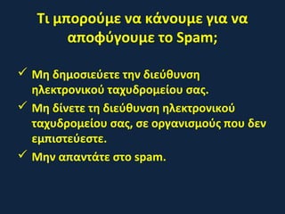 Τι μπορούμε να κάνουμε για να
αποφύγουμε το Spam;
 Μη δημοσιεύετε την διεύθυνση
ηλεκτρονικού ταχυδρομείου σας.
 Μη δίνετε τη διεύθυνση ηλεκτρονικού
ταχυδρομείου σας, σε οργανισμούς που δεν
εμπιστεύεστε.
 Μην απαντάτε στο spam.
 
