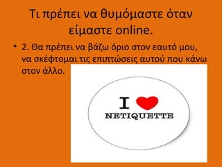 Τι πρέπει να θυμόμαστε όταν
είμαστε online.
• 2. Θα πρέπει να βάζω όριο στον εαυτό μου,
να σκέφτομαι τις επιπτώσεις αυτού που κάνω
στον άλλο.
 