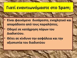 Γιατί εναντιωνόμαστε στο Spam;
• Είναι φαινόμενο δυσάρεστο, ενοχλητικό και
απαράδεκτο από τους παραλήπτες.
• Οδηγεί σε κατάχρηση πόρων του
Διαδικτύου.
• Θέτει σε κίνδυνο την ασφάλεια και την
αξιοπιστία του διαδικτύου
 