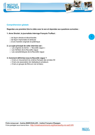 1
2
Compréhension globale
Regardez une première fois la vidéo avec le son et répondez aux questions suivantes :
1. Anne Sinclair, la journaliste interroge François Truffaut :
□ de façon directe et décontractée
□ de façon improvisée et sérieuse
□ d’une manière originale et polémique
2. Le sujet principal de cette interview est :
□ Les origines du terme « Nouvelle vague »
□ Les héritiers de la Nouvelle vague
□ Les caractéristiques de la Nouvelle vague
3. Comment définiriez-vous la Nouvelle vague ?
□ C’est un mouvement du cinéma français des années 50
□ C’est une association de réalisateurs amateurs
□ C’est un groupe de films en noir et blanc
Fiche conçue par : Audrey MARCOUILLER – Institut Français d’Espagne
Fiche partagée sous licence libre - http://creativecommons.org/licenses/by-nc-sa/2.0/fr
 