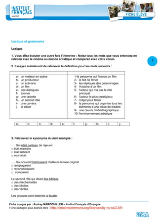 1
3
Lexique et grammaire
Lexique
1. Vous allez écouter une autre fois l’interview : Notez tous les mots que vous entendez en
relation avec le cinéma ou monde artistique et comparez avec votre voisin.
2. Essayez maintenant de retrouver la définition pour les mots suivants :
a- un metteur en scène
b- un producteur
c- un scénario
d- un film
e- des dialogues
f- tourner
g- une vedette
h- un second rôle
i- une caméra
j- le décor
1-la personne qui finance un film
2- le fait de filmer
3- les répliques des personnages
4- l’histoire d’un film
5- l’acteur qui n’a pas le rôle
principal
6- l’acteur le plus prestigieux
7- l’objet pour filmer
8- la personne qui organise tous les
éléments d’une pièce de théâtre
9- une œuvre cinématographique
10- l’environnement artistique
a- b- c- d- e- f- g- h- i- j-
3. Retrouvez le synonyme du mot souligné :
…. Qui était partisan de rajeunir
□ était membre
□ était réticent
□ souhaitait
…. Qui souvent trahissaient d’ailleurs le livre original
□ remplaçaient
□ reconnaissaient
□ trompaient
Le second rôle qui disait des bêtises.
□ des méchancetés
□ des idioties
□ des vérités
Les groupes sont destinés à éclater
Fiche conçue par : Audrey MARCOUILLER – Institut Français d’Espagne
Fiche partagée sous licence libre - http://creativecommons.org/licenses/by-nc-sa/2.0/fr
 