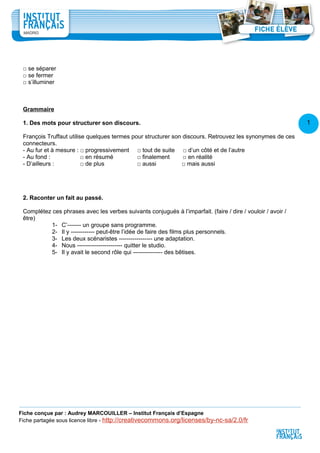 1
4
□ se séparer
□ se fermer
□ s’illuminer
Grammaire
1. Des mots pour structurer son discours.
François Truffaut utilise quelques termes pour structurer son discours. Retrouvez les synonymes de ces
connecteurs.
- Au fur et à mesure : □ progressivement □ tout de suite □ d’un côté et de l’autre
- Au fond : □ en résumé □ finalement □ en réalité
- D’ailleurs : □ de plus □ aussi □ mais aussi
2. Raconter un fait au passé.
Complétez ces phrases avec les verbes suivants conjugués à l’imparfait. (faire / dire / vouloir / avoir /
être)
1- C’------- un groupe sans programme.
2- Il y ------------ peut-être l’idée de faire des films plus personnels.
3- Les deux scénaristes ----------------- une adaptation.
4- Nous ----------------------- quitter le studio.
5- Il y avait le second rôle qui --------------- des bêtises.
Fiche conçue par : Audrey MARCOUILLER – Institut Français d’Espagne
Fiche partagée sous licence libre - http://creativecommons.org/licenses/by-nc-sa/2.0/fr
 