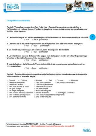 1
5
Compréhension détaillée
Partie I : Vous allez écouter deux fois l’interview : Pendant la première écoute, vérifiez si
l’affirmation est vraie ou fausse. Pendant la deuxième écoute, notez un mot ou une phrase pour
justifier votre réponse.
1. La nouvelle vague est définie par François Truffaut comme un mouvement artistique structuré.
□ Vrai □ Faux justification :
2. Les films de la Nouvelle Vague avaient pour objectif de faire des films moins anonymes.
□ Vrai □ Faux justification :
3. On filmait les personnages en extérieur, dans des espaces de vie réelle.
□ Vrai □ Faux justification
4. La volonté des auteurs de la nouvelle Vague était de toujours mettre en valeur le personnage
principal et de mettre le second rôle au second plan.
□ Vrai □ Faux justification :
5. Les réalisateurs de la Nouvelle Vague ont décidé de se séparer parce que cela devenait un
rêve impossible.
□ Vrai □ Faux justification :
Partie II : Écoutez bien attentivement François Truffaut et cochez tous les termes définissant le
mouvement de la Nouvelle Vague.
□ Godard □ Chabrol □ Rohmer □ Tati □ Cocteau □ Resnais
□ des films anonymes □ des films réalistes □ des films commerciaux
□ des films d’auteur □ des films personnels
□ des films en noir et blanc □ des films en couleur
□ un gros budget □ un petit budget
□ de longs dialogues □ de courts dialogues
□ des scènes de vie quotidienne □ décors de studio □ tournage à l’extérieur
□ des vedettes prestigieuses □ des acteurs secondaires importants
□ une caméra intimiste □ une caméra neutre
Fiche conçue par : Audrey MARCOUILLER – Institut Français d’Espagne
Fiche partagée sous licence libre - http://creativecommons.org/licenses/by-nc-sa/2.0/fr
 