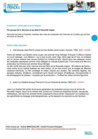 1
6
Production / tâche (agir avec la langue)
Par groupe de 2, décrivez ce qu’était la Nouvelle Vague.
Racontez les faits à l’imparfait, réutilisez des mots de vocabulaire de l’interview et n’oubliez pas de bien
structurer le résumé.
►Pour aller plus loin
• Interview de Jean-Pierre Léaud sur les Quatre cents coups, Cannes, 1959 (Réf. : 01168)
Avant de réaliser Les Quatre cents coups, son premier long métrage, François Truffaut a réalisé
un court métrage - Les Mistons - qui a reçu le prix Jean Vigo. Alors âgé de 27 ans, le cinéaste
est un ancien critique des revues Cahiers du cinéma et Arts, réputé pour ses attaques contre
les cinéastes classiques comme Yves Allégret ou Claude Autant-Lara. Il est marié à la fille d'un
producteur qui finance son premier long métrage.
Le film coûte très peu cher, comme tous les films de la Nouvelle Vague : 40 millions de francs -
c'est moins qu'un cachet habituel de Jean Gabin, et six fois moins que le budget de Maxime
(Jeanson-Verneuil). Le film privilégie le milieu naturel aux studios, les caméras légères, les
équipes réduites. D'ailleurs, considérant qu'il n'avait nul besoin d'habilleuse, d'accessoiriste ni
de photographe de plateau - imposés par la production -, Truffaut les utilise comme figurants.
• Jean-Luc Godard évoque Pierrot le Fou au Festival de Venise 1965 (Réf. : 01211)
Jean-Luc Godard fait partie de la jeune génération de cinéastes connus sous le terme de
Nouvelle Vague. Issus de la critique des Cahiers du Cinéma et cinéphiles érudits, ces jeunes
réalisateurs, nés dans les années trente s'opposent à leurs aînés "classiques" en insistant sur
les spécificités du langage cinématographique, qu'ils séparent du scénario ou de l'écriture.
Fiche conçue par : Audrey MARCOUILLER – Institut Français d’Espagne
Fiche partagée sous licence libre - http://creativecommons.org/licenses/by-nc-sa/2.0/fr
 