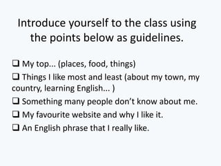Introduce yourself to the class using
the points below as guidelines.
My top... (places, food, things)
Things I like most and least (about my town, my
country, learning English... )
Something many people don’t know about me.
My favourite website and why I like it.
An English phrase that I really like.