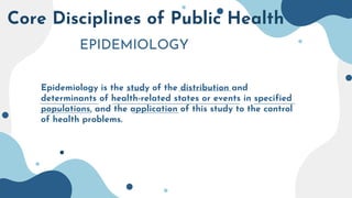 Core Disciplines of Public Health
EPIDEMIOLOGY
Epidemiology is the study of the distribution and
determinants of health-related states or events in specified
populations, and the application of this study to the control
of health problems.
 