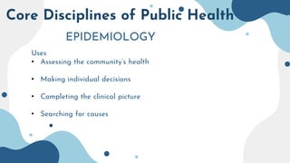 Core Disciplines of Public Health
EPIDEMIOLOGY
Uses
• Assessing the community’s health
• Making individual decisions
• Completing the clinical picture
• Searching for causes
 
