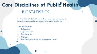 Core Disciplines of Public Health
BIOSTATISTICS
In the line of definition of Croxton and Cowden, a
comprehensive definition of statistics could be
The Science of
• Collection
• Organization
• Presentation
• Analysis
• And interpretation of numerical data
 
