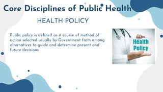 Core Disciplines of Public Health
HEALTH POLICY
Public policy is defined as a course of method of
action selected usually by Government from among
alternatives to guide and determine present and
future decisions.
 