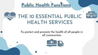 Public Health Functions
THE 10 ESSENTIAL PUBLIC
HEALTH SERVICES
To protect and promote the health of all people in
all communities
 