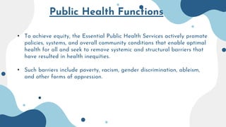 Public Health Functions
• To achieve equity, the Essential Public Health Services actively promote
policies, systems, and overall community conditions that enable optimal
health for all and seek to remove systemic and structural barriers that
have resulted in health inequities.
• Such barriers include poverty, racism, gender discrimination, ableism,
and other forms of oppression.
 