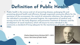 Definition of Public Health
• ‘Public health is the science and art of preventing disease, prolonging life and
promoting physical health and efficiency through organized community efforts for the
sanitation of the environment, the control of community infections, the education of
the individual in principles of personal hygiene, the organization of medical and
nursing service for the early diagnosis and preventive treatment of disease, and the
development of social machinery which will ensure to every individual in the
community a standard of living adequate for the maintenance of health’. (Winslow,
1920)
 