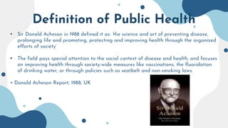Definition of Public Health
• Sir Donald Acheson in 1988 defined it as: ‘the science and art of preventing disease,
prolonging life and promoting, protecting and improving health through the organized
efforts of society’
• The field pays special attention to the social context of disease and health, and focuses
on improving health through society-wide measures like vaccinations, the fluoridation
of drinking water, or through policies such as seatbelt and non-smoking laws.
• Donald Acheson Report, 1988, UK
 