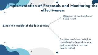 Implementation of Proposals and Monitoring the
effectiveness
Since the middle of the last century
Curative medicine ( which is
considered to have dramatic
and immediate effects on
health status)
Objectives of the discipline of
Public Health
 