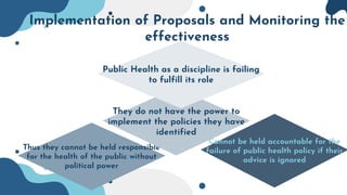Implementation of Proposals and Monitoring the
effectiveness
Cannot be held accountable for the
failure of public health policy if their
advice is ignored
Thus they cannot be held responsible
for the health of the public without
political power
They do not have the power to
implement the policies they have
identified
Public Health as a discipline is failing
to fulfill its role
 