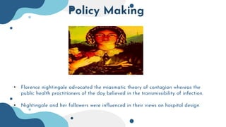 Policy Making
• Florence nightingale advocated the miasmatic theory of contagion whereas the
public health practitioners of the day believed in the transmissibility of infection.
• Nightingale and her followers were influenced in their views on hospital design
 