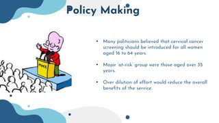 Policy Making
• Many politicians believed that cervical cancer
screening should be introduced for all women
aged 16 to 64 years.
• Major ‘at-risk’ group were those aged over 35
years.
• Over dilution of effort would reduce the overall
benefits of the service.
 