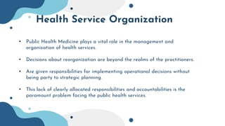 Health Service Organization
• Public Health Medicine plays a vital role in the management and
organization of health services.
• Decisions about reorganization are beyond the realms of the practitioners.
• Are given responsibilities for implementing operational decisions without
being party to strategic planning.
• This lack of clearly allocated responsibilities and accountabilities is the
paramount problem facing the public health services.
 