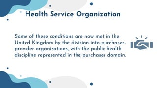 Health Service Organization
Some of these conditions are now met in the
United Kingdom by the division into purchaser-
provider organizations, with the public health
discipline represented in the purchaser domain.
 