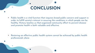 CONCLUSION
• Public health is a vital function that requires broad public concern and support in
order to fulfill society's interest in assuring the conditions in which people can be
healthy. History teaches us that organized community effort to prevent disease
and promote health is both valuable and effective.
• Restoring an effective public health system cannot be achieved by public health
professionals alone.
 