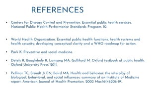 REFERENCES
• Centers for Disease Control and Prevention. Essential public health services.
National Public Health Performance Standards Program. 10.
• World Health Organization. Essential public health functions, health systems and
health security: developing conceptual clarity and a WHO roadmap for action.
• Park K. Preventive and social medicine.
• Detels R, Beaglehole R, Lansang MA, Gulliford M. Oxford textbook of public health.
Oxford University Press; 2011.
• Pellmar TC, Brandt Jr EN, Baird MA. Health and behavior: the interplay of
biological, behavioral, and social influences: summary of an Institute of Medicine
report. American Journal of Health Promotion. 2002 Mar;16(4):206-19.
 