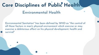 Core Disciplines of Public Health
Environmental Health
Environmental Sanitation" has been defined by WHO as "the control of
all those factors in man's physical environment which exercise or may
exercise a deleterious effect on his physical development, health and
survival"
 