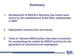 Summary Development of RES-E in Germany has mainly been driven by the establishment of the EEG, implemented in 2000 Deployment requires time and money Tools of  German RES-E policy have been successful for accelerating the market for RES-E and thus for the generation of investment and employment 