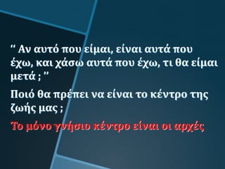 ‘‘ Αν αυτό που είμαι, είναι αυτά που
έχω, και χάσω αυτά που έχω, τι θα είμαι
μετά ; ’’
Ποιό θα πρέπει να είναι το κέντρο της
ζωής μας ;
Το μόνο γνήσιο κέντρο είναι οι αρχές
 