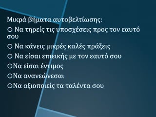 Μικρά βήματα αυτοβελτίωσης:
o Να τηρείς τις υποσχέσεις προς τον εαυτό
σου
o Να κάνεις μικρές καλές πράξεις
o Να είσαι επιεικής με τον εαυτό σου
oΝα είσαι έντιμος
oΝα ανανεώνεσαι
oΝα αξιοποιείς τα ταλέντα σου
 