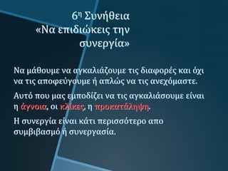 6η Συνήθεια
«Να επιδιώκεις την
συνεργία»
Να μάθουμε να αγκαλιάζουμε τις διαφορές και όχι
να τις αποφεύγουμε ή απλώς να τις ανεχόμαστε.
Αυτό που μας εμποδίζει να τις αγκαλιάσουμε είναι
η άγνοια, οι κλίκες, η προκατάληψη.
Η συνεργία είναι κάτι περισσότερο απο
συμβιβασμό ή συνεργασία.
 