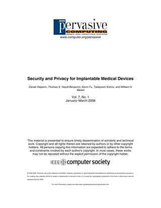 MOBILE AND UBIQUITOUS SYSTEMS

www.computer.org/pervasive

Security and Privacy for Implantable Medical Devices
Daniel Halperin, Thomas S. Heydt-Benjamin, Kevin Fu, Tadayoshi Kohno, and William H.
Maisel

Vol. 7, No. 1
January–March 2008

This material is presented to ensure timely dissemination of scholarly and technical
work. Copyright and all rights therein are retained by authors or by other copyright
holders. All persons copying this information are expected to adhere to the terms
and constraints invoked by each author's copyright. In most cases, these works
may not be reposted without the explicit permission of the copyright holder.

© 2008 IEEE. Personal use of this material is permitted. However, permission to reprint/republish this material for advertising or promotional purposes or
for creating new collective works for resale or redistribution to servers or lists, or to reuse any copyrighted component of this work in other works must be
obtained from the IEEE.
For more information, please see www.ieee.org/web/publications/rights/index.html.

 