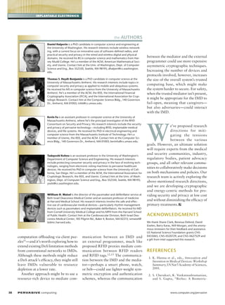 implantable electronics

the Authors
Daniel Halperin is a PhD candidate in computer science and engineering at
the University of Washington. His research interests include wireless networking, with a current focus on innovative uses of software-defined radios, and
practical security and privacy in the wired and wireless digital and physical
domains. He received his BS in computer science and mathematics from Harvey Mudd College. He’s a member of the ACM, American Mathematical Society, and Usenix. Contact him at the Univ. of Washington, Dept. of Computer
Science and Eng., Box 352350, Seattle, WA 98195; dhalperi@cs.washington.
edu.
Thomas S. Heydt-Benjamin is a PhD candidate in computer science at the
University of Massachusetts Amherst. His research interests include topics in
computer security and privacy as applied to mobile and ubiquitous systems.
He received his MS in computer science from the University of Massachusetts
Amherst. He’s a member of the ACM, the IEEE, the International Financial
Cryptography Association (IFCA), and the International Association for Cryptologic Research. Contact him at the Computer Science Bldg., 140 Governors
Dr., Amherst, MA 01003; tshb@cs.umass.edu.

Kevin Fu is an assistant professor in computer science at the University of
Massachusetts Amherst, where he’s the principal investigator of the RFID
Consortium on Security and Privacy. His research interests include the security
and privacy of pervasive technology—including RFID, implantable medical
devices, and file systems. He received his PhD in electrical engineering and
computer science from the Massachusetts Institute of Technology. He’s a
member of Usenix, the IEEE, and the ACM. Contact him at the Computer Science Bldg., 140 Governors Dr., Amherst, MA 01003; kevinfu@cs.umass.edu.

Tadayoshi Kohno is an assistant professor in the University of Washington’s
Department of Computer Science and Engineering. His research interests
include protecting consumer security and privacy in the face of evolving technologies, ranging from electronic voting machines to pervasive healthcare
devices. He received his PhD in computer science from the University of California, San Diego. He’s a member of the ACM, the International Association for
Cryptologic Research, the IEEE, and Usenix. Contact him at the Univ. of Washington, Dept. of Computer Science and Eng., Box 352350, Seattle, WA 98195;
yoshi@cs.washington.edu.

William H. Maisel is the director of the pacemaker and defibrillator service at
Beth Israel Deaconess Medical Center and an assistant professor of medicine
at Harvard Medical School. His research interests involve the safe and effective use of cardiovascular medical devices—particularly rhythm management
devices such as pacemakers and implantable defibrillators. He received his MD
from Cornell University Medical College and his MPH from the Harvard School
of Public Health. Contact him at the Cardiovascular Division, Beth Israel Deaconess Medical Center, 185 Pilgrim Rd., Baker 4, Boston, MA 02215; wmaisel@
bidmc.harvard.edu.

computation offloading via client puzzles11—and it’s worth exploring how to
extend existing DoS limitation methods
from conventional networks to IMDs.
Although these methods might reduce
a DoS attack’s efficacy, they might still
leave IMDs vulnerable to resource
depletion at a lower rate.
Another approach might be to use a
resource-rich device to mediate com-

38	

P ER VA SI V E computing 

munication between an IMD and
an external programmer, much like
proposed RFID proxies mediate communication between RFID readers
and RFID tags.12,13 The communication between the IMD and the mediator—perhaps a smart phone, watch,
or belt—could use lighter-weight symmetric encryption and authentication
schemes, whereas the communication

between the mediator and the external
programmer could use more expensive
asymmetric cryptographic techniques.
Increasing the number of devices and
protocols involved, however, increases
the size of the overall system’s trusted
computing base, which might make
the system harder to secure. For safety,
when the trusted mediator isn’t present,
it might be appropriate for the IMD to
fail-open, meaning that caregivers—
but also adversaries—could interact
with the IMD.

W

e’ve proposed research
directions for mitigating the tensions
between the various
goals. However, an ultimate solution
will require experts from the medical
and security communities, industry,
regulatory bodies, patient advocacy
groups, and all other relevant communities to collaboratively make decisions
on both mechanisms and policies. Our
research team is actively exploring the
above-mentioned research directions,
and we are developing cryptographic
and energy-centric methods for providing security and privacy at low cost
and without diminishing the efficacy of
primary treatments.

Acknowledgments
We thank Shane Clark, Benessa Defend, David
Eiselen, Barry Karas, Will Morgan, and the anonymous reviewers for their feedback and assistance.
US National Science Foundation grants CNS0435065, CNS-0520729, and CNS-0627529 and
a gift from Intel supported this research.

References
	 1.	 K. Hanna et al., eds., Innovation and
Invention in Medical Devices: Workshop
Summary, US Nat’l Academy of Sciences,
2001.
	 2.	 S. Cherukuri, K. Venkatasubramanian,
and S. Gupta, “BioSec: A Biometric-

www.computer.org/pervasive

 