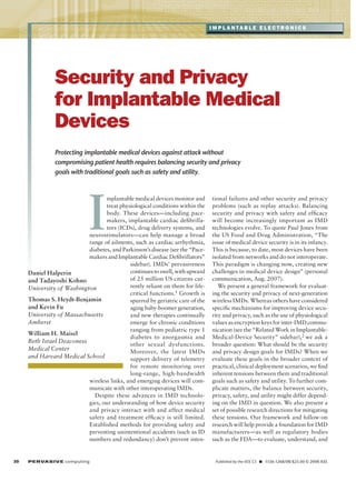 I m pl a nta b l e e l e c tr o n i c s

Security and Privacy
for Implantable Medical
Devices
Protecting implantable medical devices against attack without
compromising patient health requires balancing security and privacy
goals with traditional goals such as safety and utility.

I

mplantable medical devices monitor and
treat physiological conditions within the
body. These devices—including pacemakers, implantable cardiac defibrillators (ICDs), drug delivery systems, and
neurostimulators—can help manage a broad
range of ailments, such as cardiac arrhythmia,
diabetes, and Parkinson’s disease (see the “Pacemakers and Implantable Cardiac Defibrillators”
sidebar). IMDs’ pervasiveness
continues to swell, with upward
Daniel Halperin
of 25 million US citizens curand Tadayoshi Kohno
rently reliant on them for lifeUniversity of Washington
critical functions.1 Growth is
Thomas S. Heydt-Benjamin
spurred by geriatric care of the
and Kevin Fu
aging baby-boomer generation,
University of Massachusetts
and new therapies continually
Amherst
emerge for chronic conditions
ranging from pediatric type 1
William H. Maisel
diabetes to anorgasmia and
Beth Israel Deaconess
other sexual dysfunctions.
Medical Center
Moreover, the latest IMDs
and Harvard Medical School
support delivery of telemetry
for remote monitoring over
long-range, high-bandwidth
wireless links, and emerging devices will communicate with other interoperating IMDs.
Despite these advances in IMD technologies, our understanding of how device security
and privacy interact with and affect medical
safety and treatment efficacy is still limited.
Established methods for providing safety and
preventing unintentional accidents (such as ID
numbers and redundancy) don’t prevent inten-

30	

P ER VA SI V E computing 

tional failures and other security and privacy
problems (such as replay attacks). Balancing
security and privacy with safety and efficacy
will become increasingly important as IMD
technologies evolve. To quote Paul Jones from
the US Food and Drug Administration, “The
issue of medical device security is in its infancy.
This is because, to date, most devices have been
isolated from networks and do not interoperate.
This paradigm is changing now, creating new
challenges in medical device design” (personal
communication, Aug. 2007).
We present a general framework for evaluating the security and privacy of next-generation
wireless IMDs. Whereas others have considered
specific mechanisms for improving device security and privacy, such as the use of physiological
values as encryption keys for inter-IMD communication (see the “Related Work in ImplantableMedical-Device Security” sidebar), 2 we ask a
broader question: What should be the security
and privacy design goals for IMDs? When we
evaluate these goals in the broader context of
practical, clinical deployment scenarios, we find
inherent tensions between them and traditional
goals such as safety and utility. To further complicate matters, the balance between security,
privacy, safety, and utility might differ depending on the IMD in question. We also present a
set of possible research directions for mitigating
these tensions. Our framework and follow-on
research will help provide a foundation for IMD
manufacturers—as well as regulatory bodies
such as the FDA—to evaluate, understand, and

Published by the IEEE CS n   1536-1268/08/$25.00 © 2008 IEEE

 